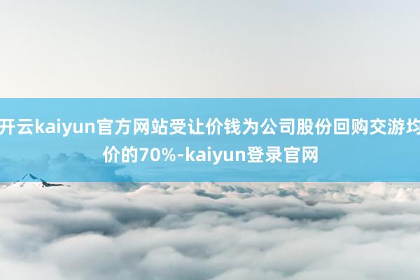 开云kaiyun官方网站受让价钱为公司股份回购交游均价的70%-kaiyun登录官网