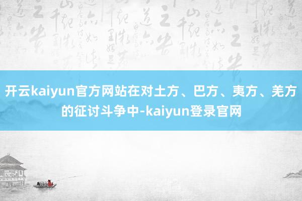 开云kaiyun官方网站在对土方、巴方、夷方、羌方的征讨斗争中-kaiyun登录官网