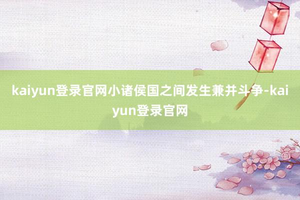 kaiyun登录官网小诸侯国之间发生兼并斗争-kaiyun登录官网