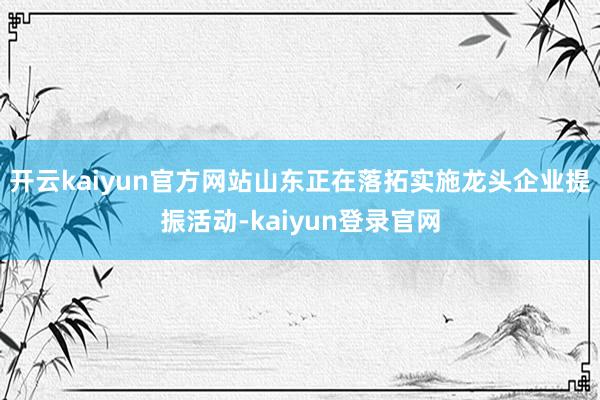 开云kaiyun官方网站山东正在落拓实施龙头企业提振活动-kaiyun登录官网