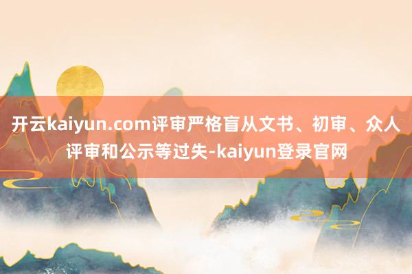 开云kaiyun.com评审严格盲从文书、初审、众人评审和公示等过失-kaiyun登录官网