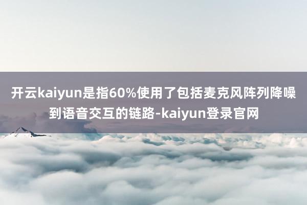 开云kaiyun是指60%使用了包括麦克风阵列降噪到语音交互的链路-kaiyun登录官网