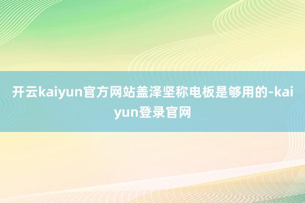 开云kaiyun官方网站盖泽坚称电板是够用的-kaiyun登录官网