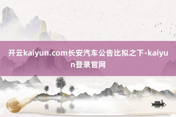 开云kaiyun.com长安汽车公告比拟之下-kaiyun登录官网