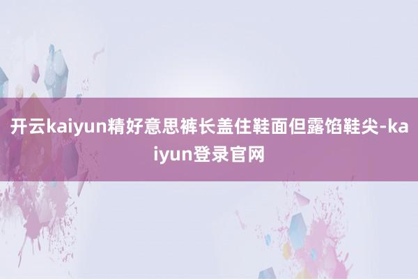 开云kaiyun精好意思裤长盖住鞋面但露馅鞋尖-kaiyun登录官网