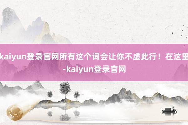 kaiyun登录官网所有这个词会让你不虚此行！在这里-kaiyun登录官网