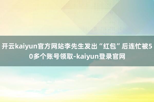 开云kaiyun官方网站李先生发出“红包”后连忙被50多个账号领取-kaiyun登录官网