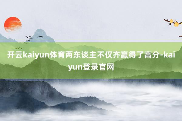 开云kaiyun体育两东谈主不仅齐赢得了高分-kaiyun登录官网