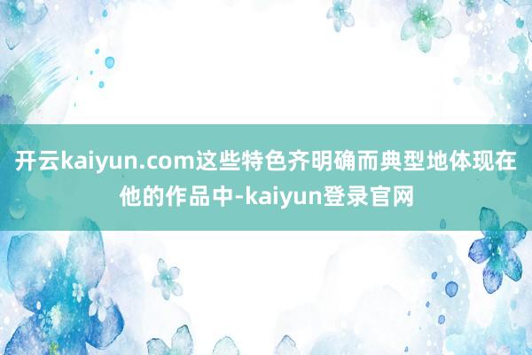 开云kaiyun.com这些特色齐明确而典型地体现在他的作品中-kaiyun登录官网