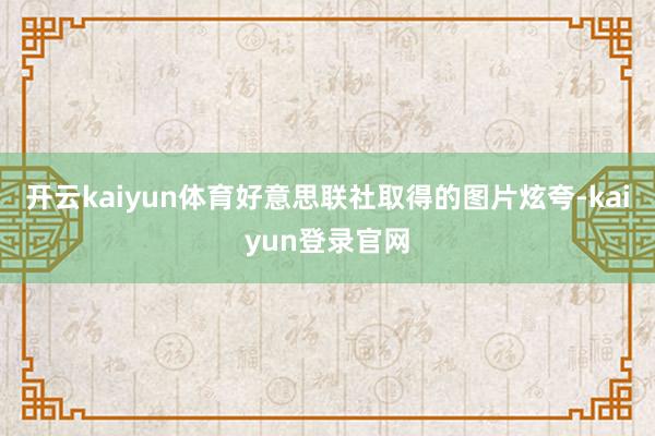 开云kaiyun体育好意思联社取得的图片炫夸-kaiyun登录官网