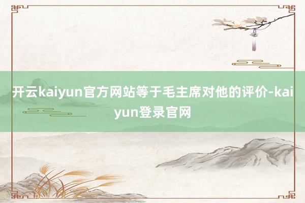 开云kaiyun官方网站等于毛主席对他的评价-kaiyun登录官网