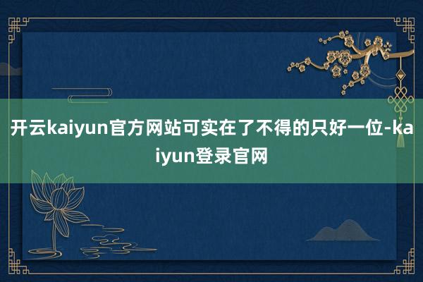开云kaiyun官方网站可实在了不得的只好一位-kaiyun登录官网