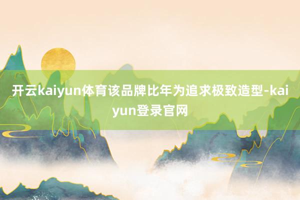 开云kaiyun体育该品牌比年为追求极致造型-kaiyun登录官网