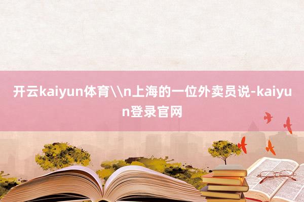开云kaiyun体育\n上海的一位外卖员说-kaiyun登录官网