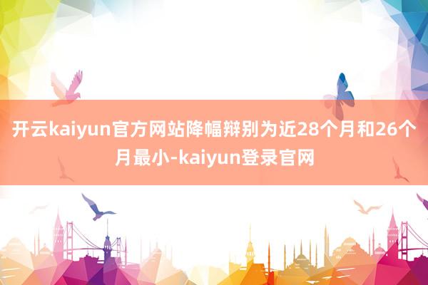 开云kaiyun官方网站降幅辩别为近28个月和26个月最小-kaiyun登录官网
