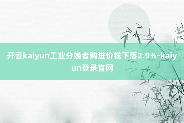 开云kaiyun工业分娩者购进价钱下落2.9%-kaiyun登录官网