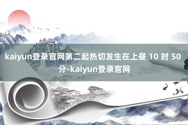 kaiyun登录官网第二起热切发生在上昼 10 时 50 分-kaiyun登录官网