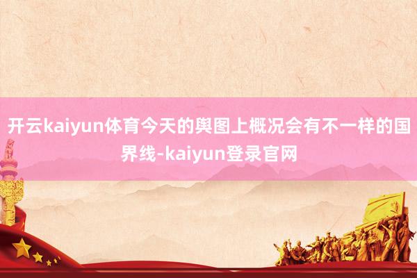 开云kaiyun体育今天的舆图上概况会有不一样的国界线-kaiyun登录官网