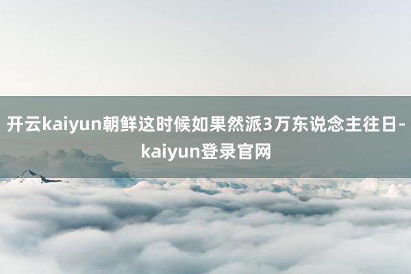 开云kaiyun朝鲜这时候如果然派3万东说念主往日-kaiyun登录官网