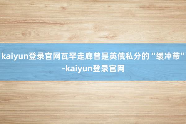 kaiyun登录官网瓦罕走廊曾是英俄私分的“缓冲带”-kaiyun登录官网