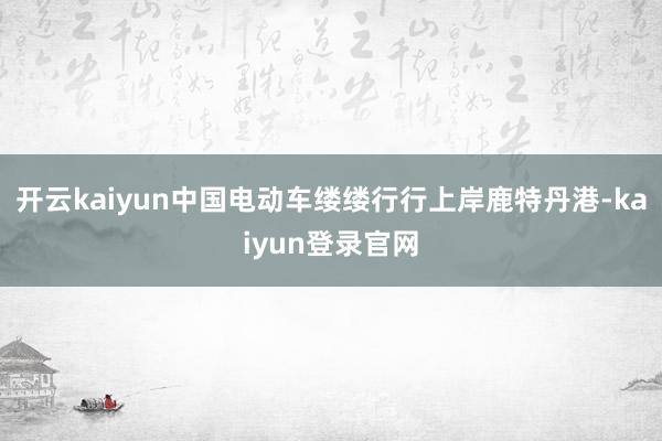 开云kaiyun中国电动车缕缕行行上岸鹿特丹港-kaiyun登录官网