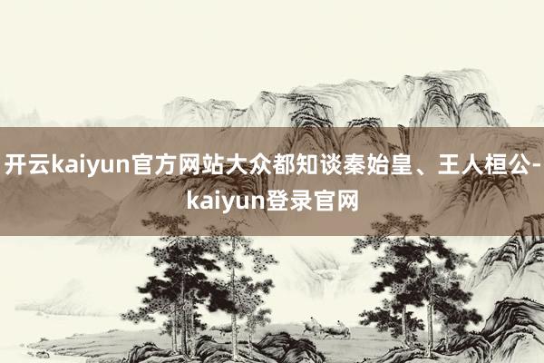 开云kaiyun官方网站大众都知谈秦始皇、王人桓公-kaiyun登录官网