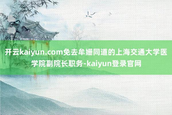开云kaiyun.com免去牟姗同道的上海交通大学医学院副院长职务-kaiyun登录官网
