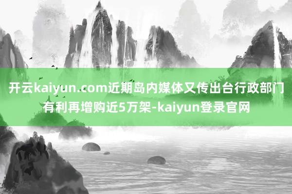 开云kaiyun.com近期岛内媒体又传出台行政部门有利再增购近5万架-kaiyun登录官网