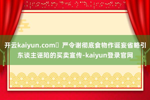 开云kaiyun.com	严令谢彻底食物作诞妄省略引东谈主诬陷的买卖宣传-kaiyun登录官网