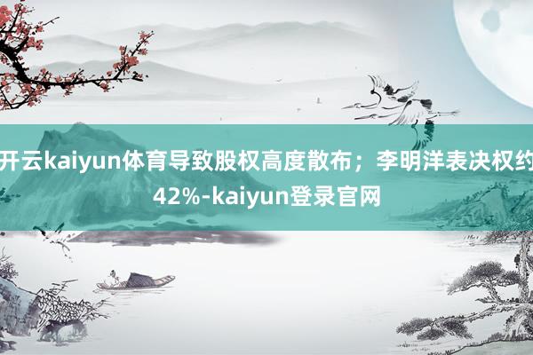 开云kaiyun体育导致股权高度散布;李明洋表决权约42%-kaiyun登录官网