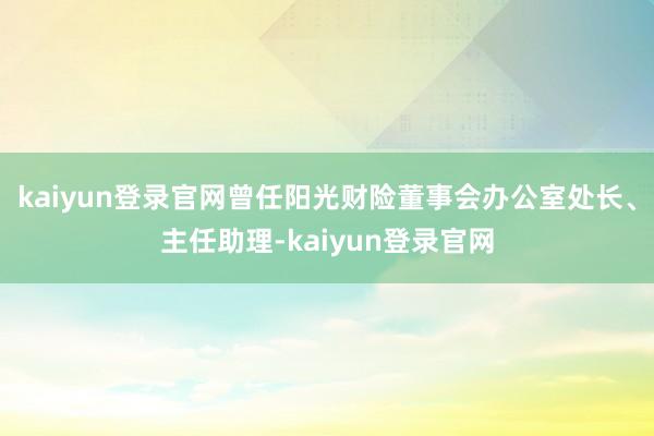 kaiyun登录官网曾任阳光财险董事会办公室处长、主任助理-kaiyun登录官网