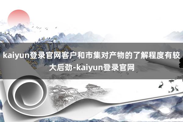 kaiyun登录官网客户和市集对产物的了解程度有较大后劲-kaiyun登录官网