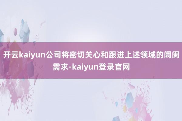 开云kaiyun公司将密切关心和跟进上述领域的阛阓需求-kaiyun登录官网