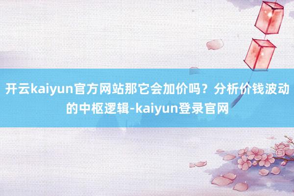 开云kaiyun官方网站那它会加价吗？分析价钱波动的中枢逻辑-kaiyun登录官网