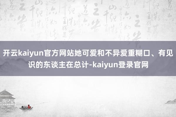 开云kaiyun官方网站她可爱和不异爱重糊口、有见识的东谈主在总计-kaiyun登录官网