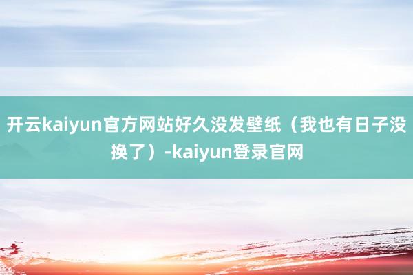 开云kaiyun官方网站好久没发壁纸（我也有日子没换了）-kaiyun登录官网