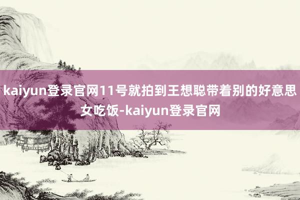 kaiyun登录官网11号就拍到王想聪带着别的好意思女吃饭-kaiyun登录官网