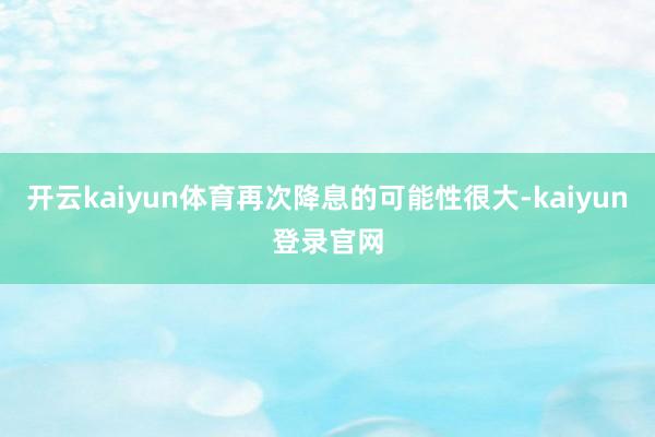 开云kaiyun体育再次降息的可能性很大-kaiyun登录官网