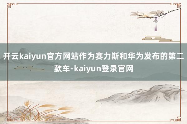开云kaiyun官方网站作为赛力斯和华为发布的第二款车-kaiyun登录官网