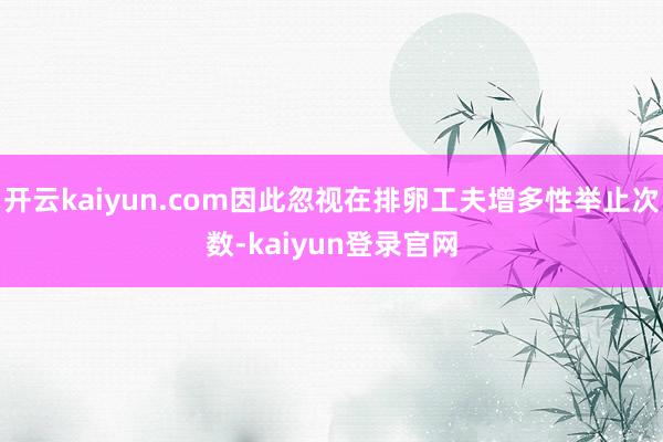 开云kaiyun.com因此忽视在排卵工夫增多性举止次数-kaiyun登录官网