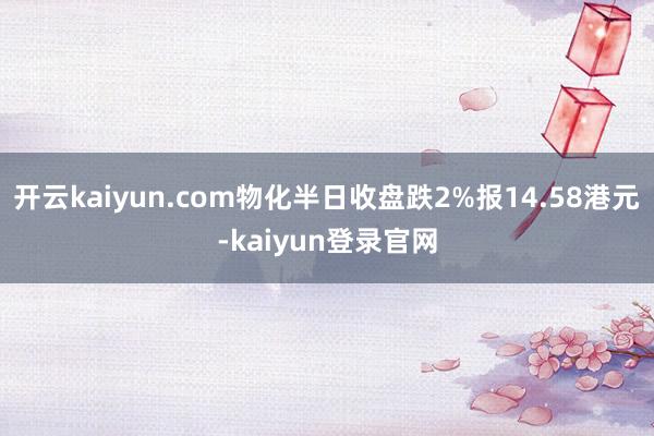 开云kaiyun.com物化半日收盘跌2%报14.58港元-kaiyun登录官网