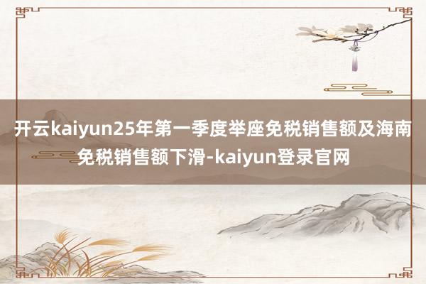 开云kaiyun25年第一季度举座免税销售额及海南免税销售额下滑-kaiyun登录官网