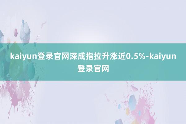 kaiyun登录官网深成指拉升涨近0.5%-kaiyun登录官网