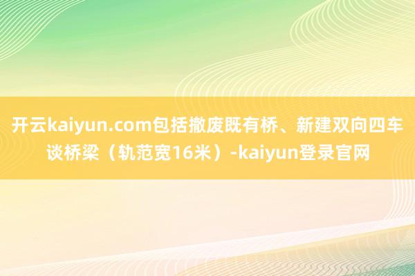 开云kaiyun.com包括撤废既有桥、新建双向四车谈桥梁（轨范宽16米）-kaiyun登录官网