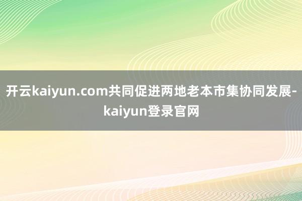 开云kaiyun.com共同促进两地老本市集协同发展-kaiyun登录官网