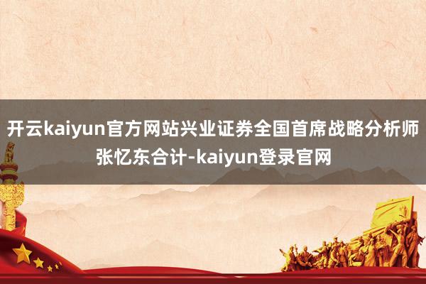 开云kaiyun官方网站兴业证券全国首席战略分析师张忆东合计-kaiyun登录官网