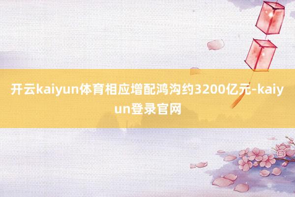 开云kaiyun体育相应增配鸿沟约3200亿元-kaiyun登录官网