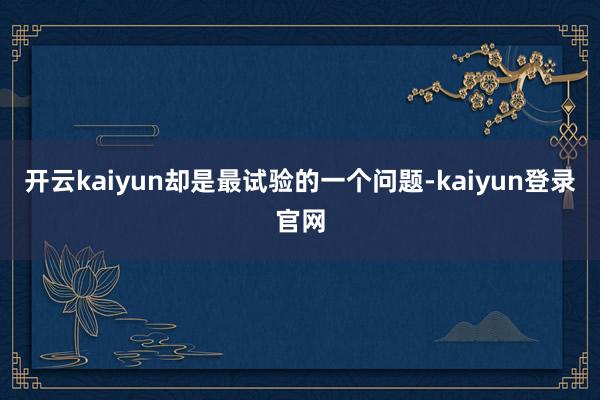 开云kaiyun却是最试验的一个问题-kaiyun登录官网