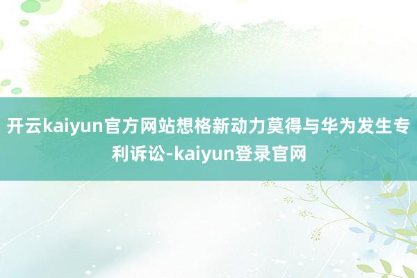 开云kaiyun官方网站想格新动力莫得与华为发生专利诉讼-kaiyun登录官网